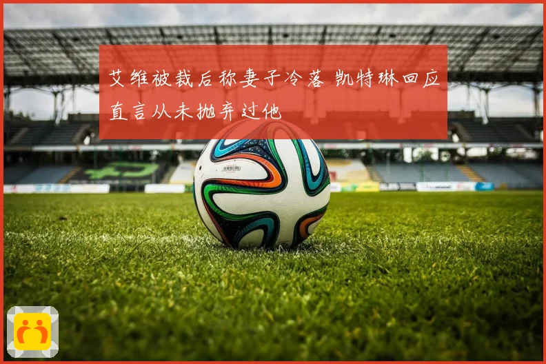 艾维被裁后称妻子冷落 凯特琳回应直言从未抛弃过他