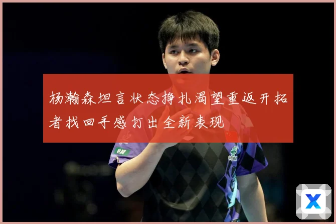 杨瀚森坦言状态挣扎渴望重返开拓者找回手感打出全新表现