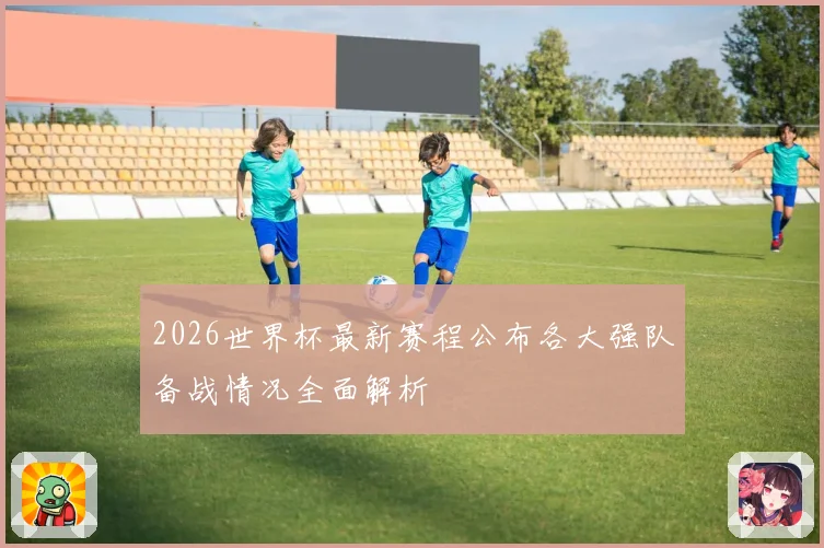 2026世界杯最新赛程公布各大强队备战情况全面解析
