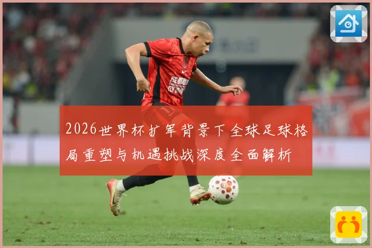 2026世界杯扩军背景下全球足球格局重塑与机遇挑战深度全面解析