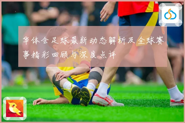 华体会足球最新动态解析及全球赛事精彩回顾与深度点评