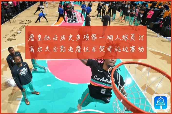 詹皇独占历史多项第一湖人球员打高尔夫合影老詹位东契奇站边赛场复盘