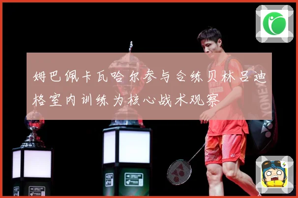 姆巴佩卡瓦哈尔参与合练贝林吕迪格室内训练为核心战术观察