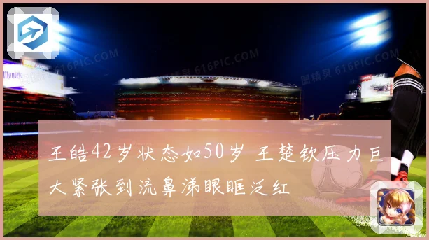 王皓42岁状态如50岁 王楚钦压力巨大紧张到流鼻涕眼眶泛红
