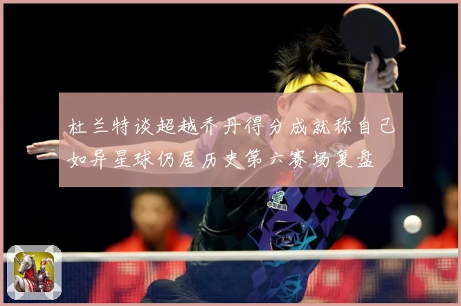 杜兰特谈超越乔丹得分成就称自己如异星球仍居历史第六赛场复盘