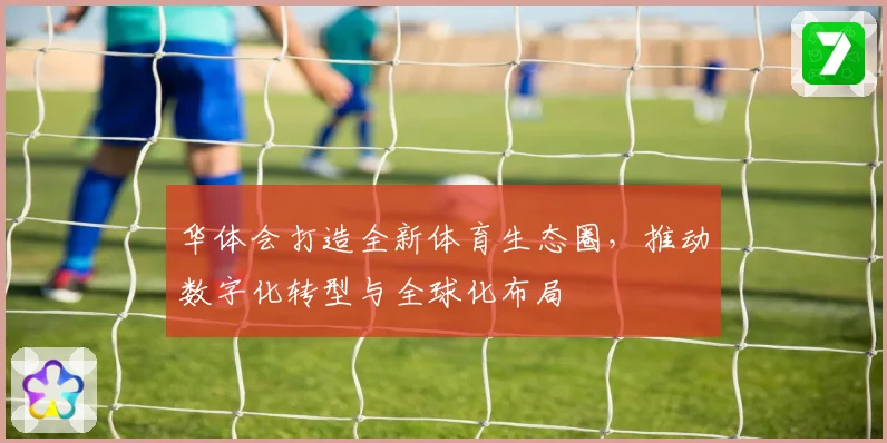 华体会打造全新体育生态圈，推动数字化转型与全球化布局