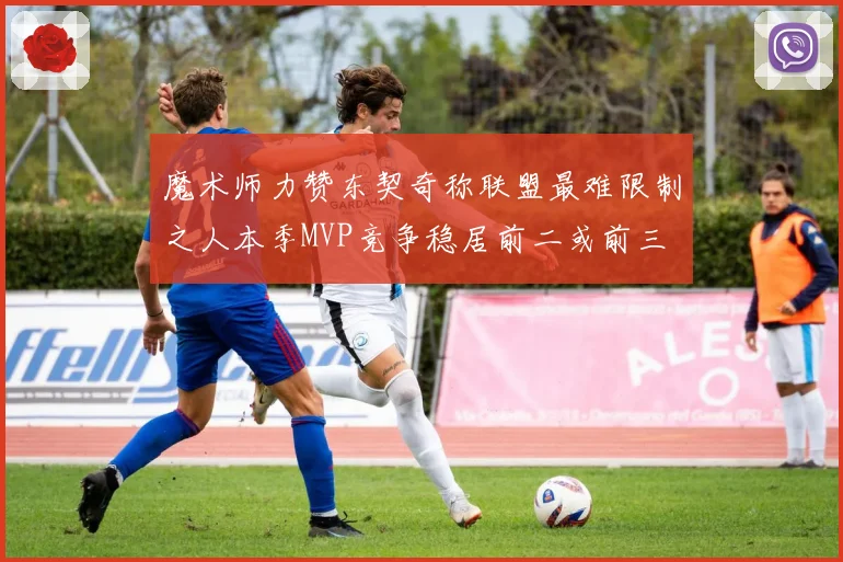 魔术师力赞东契奇称联盟最难限制之人本季MVP竞争稳居前二或前三