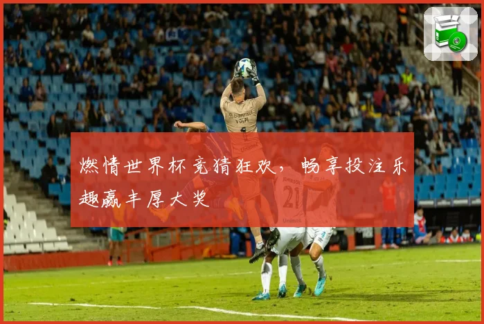 燃情世界杯竞猜狂欢，畅享投注乐趣赢丰厚大奖